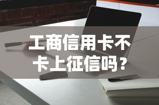 工商信用卡不卡上征信吗？用卡细节必须知道的征信规则