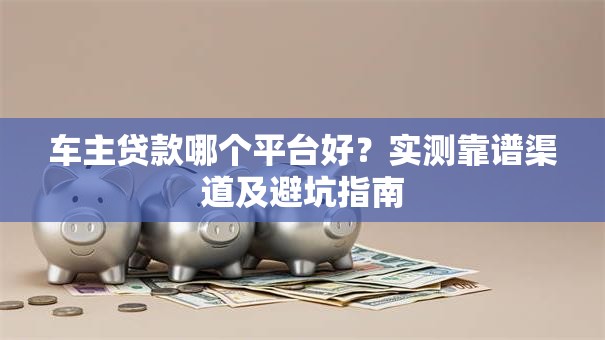 车主贷款哪个平台好？实测靠谱渠道及避坑指南