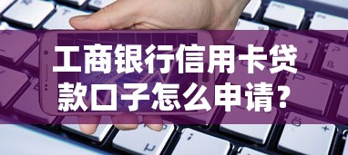 工商银行信用卡贷款口子怎么申请？额度利率全解析看这篇