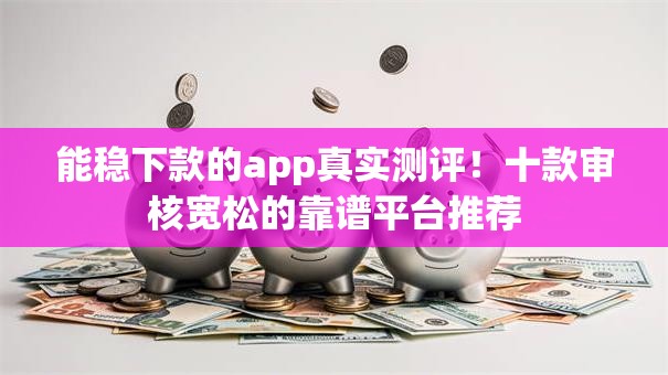 能稳下款的app真实测评！十款审核宽松的靠谱平台推荐