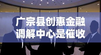 广宗县创惠金融调解中心是催收机构吗？真实作用揭秘