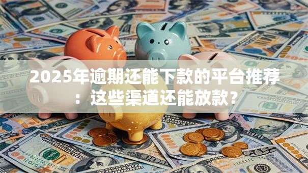 2025年逾期还能下款的平台推荐：这些渠道还能放款？