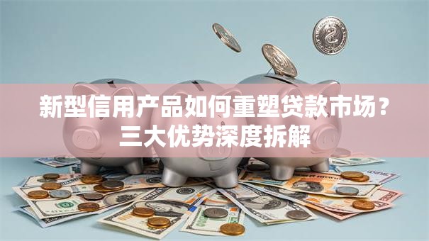 新型信用产品如何重塑贷款市场？三大优势深度拆解