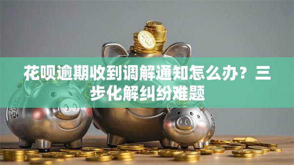 花呗逾期收到调解通知怎么办？三步化解纠纷难题