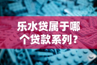 乐水贷属于哪个贷款系列？深度解析产品定位与申请技巧