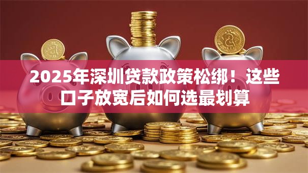 2025年深圳贷款政策松绑！这些口子放宽后如何选最划算