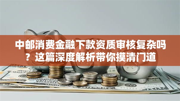 中邮消费金融下款资质审核复杂吗？这篇深度解析带你摸清门道