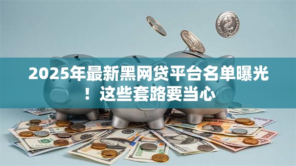 2025年最新黑网贷平台名单曝光！这些套路要当心