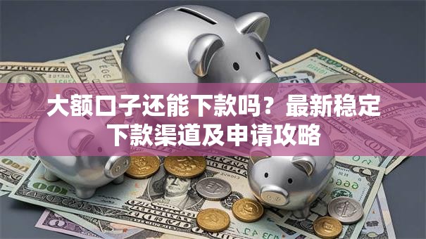 大额口子还能下款吗？最新稳定下款渠道及申请攻略