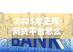 2025年正规网贷平台怎么选？手把手教你避开贷款套路