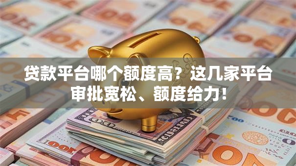 贷款平台哪个额度高？这几家平台审批宽松、额度给力！
