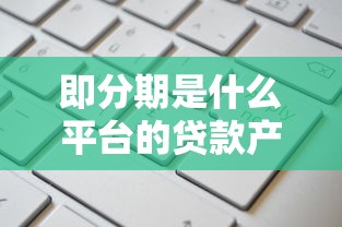 即分期是什么平台的贷款产品？靠谱吗？深度解析优缺点和申请流程