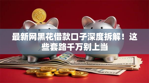 最新网黑花借款口子深度拆解！这些套路千万别上当