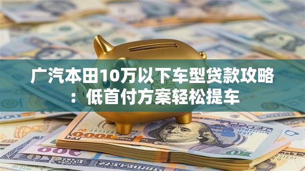 广汽本田10万以下车型贷款攻略：低首付方案轻松提车