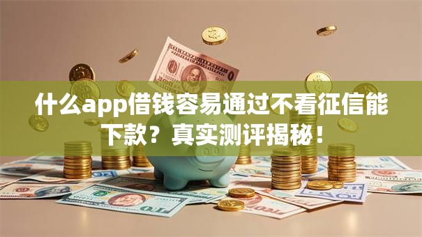 什么app借钱容易通过不看征信能下款？真实测评揭秘！