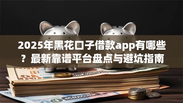 2025年黑花口子借款app有哪些？最新靠谱平台盘点与避坑指南