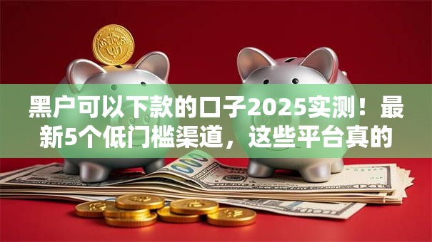 黑户可以下款的口子2025实测！最新5个低门槛渠道，这些平台真的能下款？