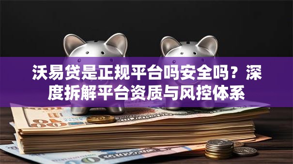 沃易贷是正规平台吗安全吗？深度拆解平台资质与风控体系