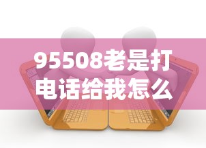 95508老是打电话给我怎么回事？贷款客户必看的应对指南