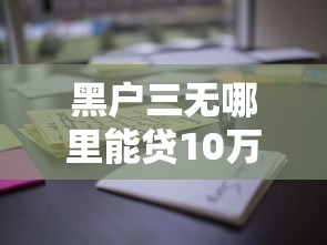黑户三无哪里能贷10万？这些渠道或许能帮到你！