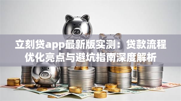 立刻贷app最新版实测：贷款流程优化亮点与避坑指南深度解析