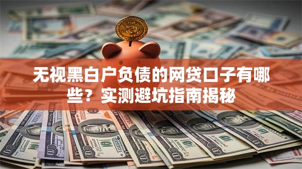无视黑白户负债的网贷口子有哪些？实测避坑指南揭秘