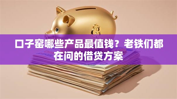 口子窑哪些产品最值钱？老铁们都在问的借贷方案