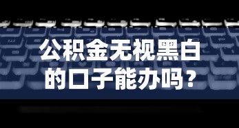 公积金无视黑白的口子能办吗？3个隐藏方案深度解析