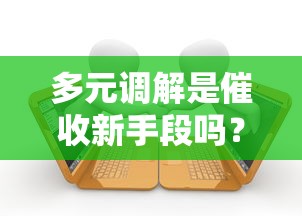 多元调解是催收新手段吗？贷款纠纷化解新模式解析