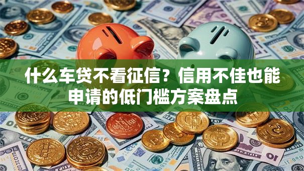 什么车贷不看征信？信用不佳也能申请的低门槛方案盘点