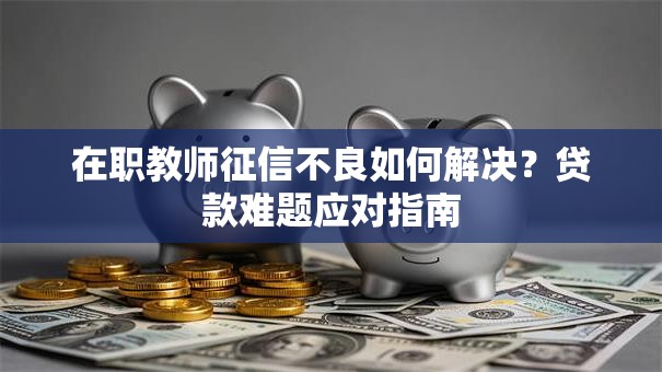 在职教师征信不良如何解决？贷款难题应对指南