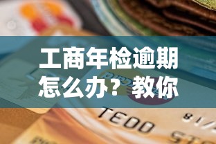 工商年检逾期怎么办？教你三招避免企业信用受损！