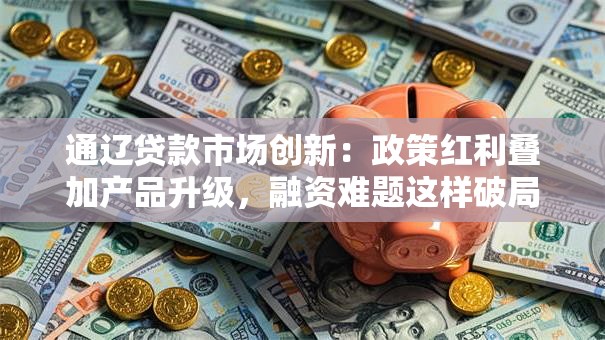 通辽贷款市场创新：政策红利叠加产品升级，融资难题这样破局！