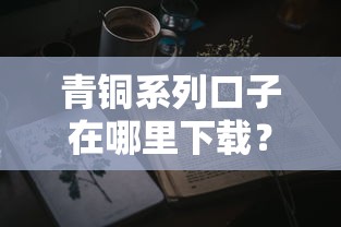 青铜系列口子在哪里下载？真实测评+手把手教学