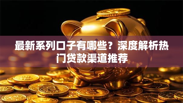 最新系列口子有哪些？深度解析热门贷款渠道推荐