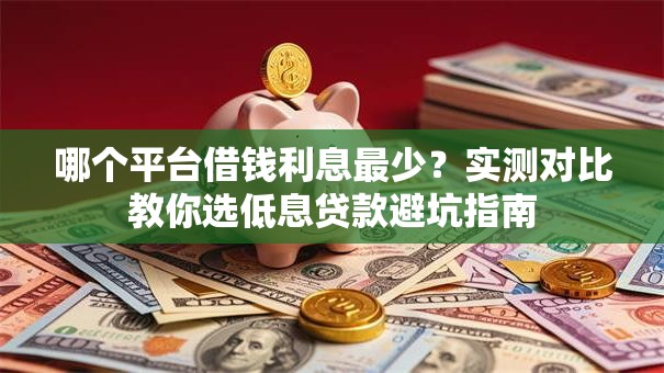 哪个平台借钱利息最少？实测对比教你选低息贷款避坑指南