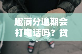 趣满分逾期会打电话吗？贷款用户必看的催收真相解析