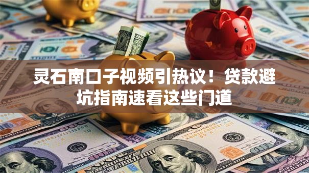 灵石南口子视频引热议！贷款避坑指南速看这些门道