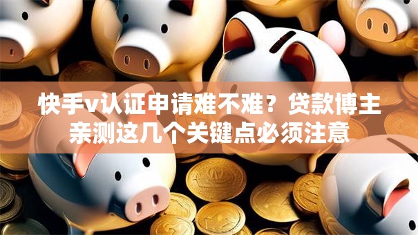 快手v认证申请难不难？贷款博主亲测这几个关键点必须注意