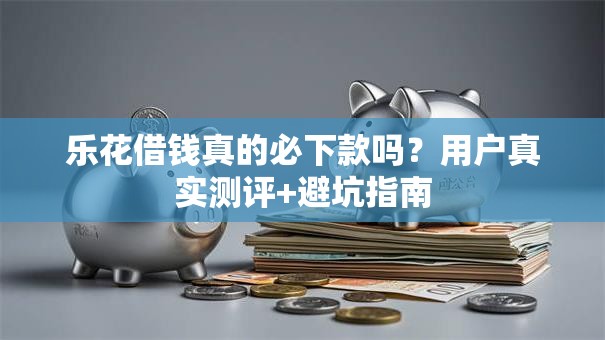乐花借钱真的必下款吗？用户真实测评+避坑指南
