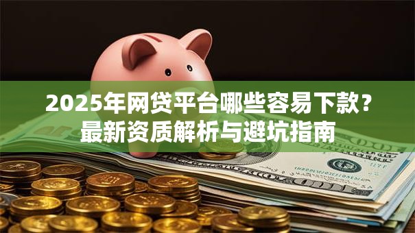 2025年网贷平台哪些容易下款？最新资质解析与避坑指南