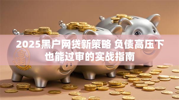 2025黑户网贷新策略 负债高压下也能过审的实战指南