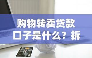 购物转卖贷款口子是什么？拆解这种贷款模式的利弊与风险