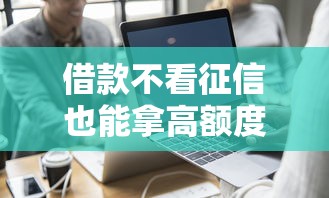 借款不看征信也能拿高额度?这些平台成热门选择 借款不看征信也能拿高额度?这些平台成热门选择