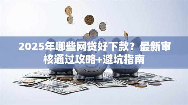 2025年哪些网贷好下款？最新审核通过攻略+避坑指南