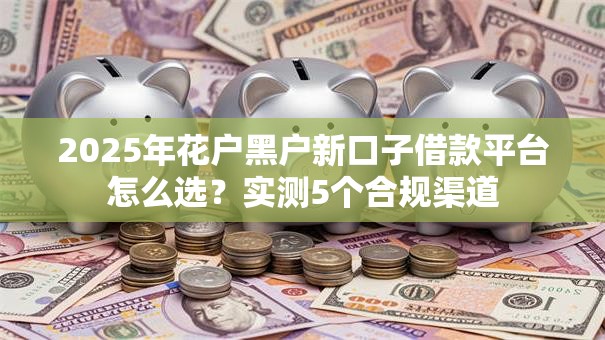 2025年花户黑户新口子借款平台怎么选?实测5个合规渠道 2025年花户黑户新口子借款平台怎么选?实测5个合规渠道
