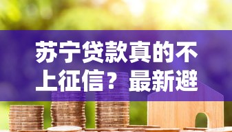 苏宁贷款真的不上征信?最新避坑指南+真实测评 苏宁贷款真的不上征信?最新避坑指南+真实测评