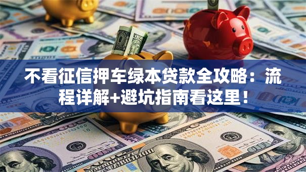 不看征信押车绿本贷款全攻略:流程详解+避坑指南看这里! 不看征信押车绿本贷款全攻略:流程详解+避坑指南看这里!