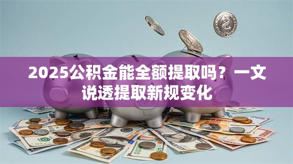2025公积金能全额提取吗?一文说透提取新规变化 2025公积金能全额提取吗?一文说透提取新规变化