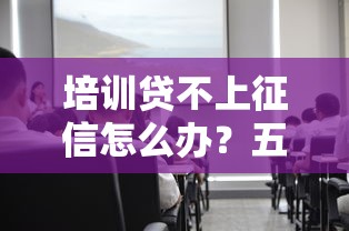 培训贷不上征信怎么办?五个关键点帮你避坑 培训贷不上征信怎么办?五个关键点帮你避坑